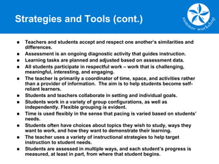 Strategies and Tools (cont.)
n Teachers and students accept and respect one another’s similarities and
differences.
n Assessment is an ongoing diagnostic activity that guides instruction.
n Learning tasks are planned and adjusted based on assessment data.
n All students participate in respectful work – work that is challenging,
meaningful, interesting, and engaging.
n The teacher is primarily a coordinator of time, space, and activities rather
than a provider of information. The aim is to help students become self-
reliant learners.
n Students and teachers collaborate in setting and individual goals.
n Students work in a variety of group configurations, as well as
independently. Flexible grouping is evident.
n Time is used flexibly in the sense that pacing is varied based on students’
needs.
n Students often have choices about topics they wish to study, ways they
want to work, and how they want to demonstrate their learning.
n The teacher uses a variety of instructional strategies to help target
instruction to student needs.
n Students are assessed in multiple ways, and each student’s progress is
measured, at least in part, from where that student begins.
 