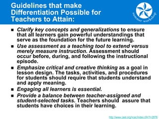 Guidelines that make
Differentiation Possible for
Teachers to Attain:
n Clarify key concepts and generalizations to ensure
that all learners gain powerful understandings that
serve as the foundation for the future learning.
n Use assessment as a teaching tool to extend versus
merely measure instruction. Assessment should
occur before, during, and following the instructional
episode.
n Emphasize critical and creative thinking as a goal in
lesson design. The tasks, activities, and procedures
for students should require that students understand
and apply meaning.
n Engaging all learners is essential.
n Provide a balance between teacher-assigned and
student-selected tasks. Teachers should assure that
students have choices in their learning.
http://www.cast.org/ncac/index.cfm?i=2876
 