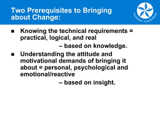 Two Prerequisites to Bringing
about Change:
n Knowing the technical requirements =
practical, logical, and real
– based on knowledge.
n Understanding the attitude and
motivational demands of bringing it
about = personal, psychological and
emotional/reactive
– based on insight.
 