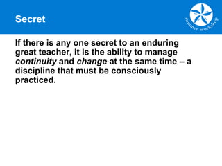 Secret
If there is any one secret to an enduring
great teacher, it is the ability to manage
continuity and change at the same time – a
discipline that must be consciously
practiced.
 