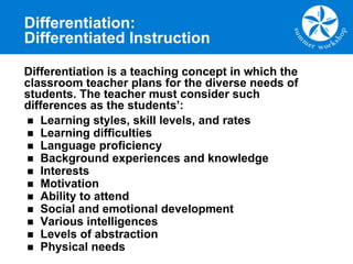 Differentiation:
Differentiated Instruction
n Learning styles, skill levels, and rates
n Learning difficulties
n Language proficiency
n Background experiences and knowledge
n Interests
n Motivation
n Ability to attend
n Social and emotional development
n Various intelligences
n Levels of abstraction
n Physical needs
Differentiation is a teaching concept in which the
classroom teacher plans for the diverse needs of
students. The teacher must consider such
differences as the students’:
 