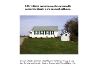 Differentiated Instruction can be compared to conducting class in a one-room school house.Graham School, a one room school house in Henderson County, IL.  My Aunt Dorothy taught grades 1 to 8 at Graham School from 1934 to 1936.  