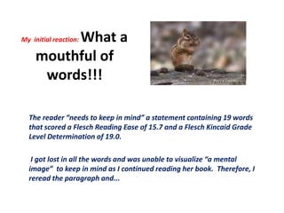 My  initial reaction: What a mouthful of words!!!The reader “needs to keep in mind” a statement containing 19 words that scored a Flesch Reading Ease of 15.7 and a Flesch Kincaid Grade Level Determination of 19.0.   I got lost in all the words and was unable to visualize “a mental image”  to keep in mind as I continued reading her book.  Therefore, I reread the paragraph and...