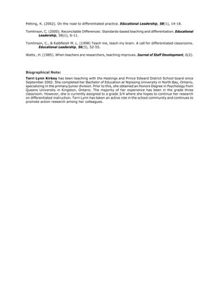 Petting, K. (2002). On the road to differentiated practice. Educational Leadership, 58(1), 14-18.

Tomlinson, C. (2000). Reconcilable Differences: Standards-based teaching and differentiation. Educational
       Leadership, 58(1), 6-11.

Tomlinson, C., & Kalbfleish M. L. (1998) Teach me, teach my brain: A call for differentiated classrooms.
       Educational Leadership, 56(3), 52-55.

Watts , H. (1985). When teachers are researchers, teaching improves. Journal of Staff Development, 6(2).




Biographical Note:
Terri Lynn Kirkey has been teaching with the Hastings and Prince Edward District School board since
September 2002. She completed her Bachelor of Education at Nipissing University in North Bay, Ontario,
specializing in the primary/junior division. Prior to this, she obtained an Honors Degree in Psychology from
Queens University in Kingston, Ontario. The majority of her experience has been in the grade three
classroom. However, she is currently assigned to a grade 3/4 where she hopes to continue her research
on differentiated instruction. Terri Lynn has taken an active role in the school community and continues to
promote action research among her colleagues.
 