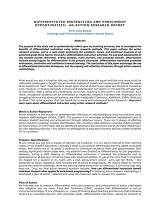 DIFFERENTIATED INSTRUCTION AND ENRICHMENT
             OPPORTUNITIES: AN ACTION RESEARCH REPORT

                                         Terri Lynn Kirkey
                         Hastings and Prince Edward District School Board

                                                 Abstract

The purpose of this study was to systematically reflect upon my teaching practices, and to investigate the
benefits of differentiated instruction using action research methods. This paper outlines the action
research process, and is a case study examining the academic, social, and emotional progress of an
advanced grade three learner involved in differentiated instruction activities. Pre and post assessments of
this student include interviews, writing samples, math journals, and anecdotal records. Observations
indicate strong support for differentiation in the primary classroom. Differentiated instruction promotes
enthusiasm, motivation and confidence towards learning. The conclusions of this paper encourage the use
of differentiated instruction techniques, and the ongoing self-reflection of teachers through action research
methodology.



What would you say if a teacher told you that all students were not equal and that only some could be
sufficiently challenged or taught? Are all students capable of growth and improvement? Should the needs
of all students be met? Most teachers would agree that all students are equal and should be treated as
such. However, increasing demands in an era of standardization can lead to a “one-size-fits-all” approach
to instruction. With a dense and challenging curriculum, teaching to the norm is not uncommon. As a
result, exceptional students can be overlooked or neglected. Research indicates that modifications for
struggling learners and advanced learners are often inadequate (Tomlinson, Kalbfleish, 1998). What can
be done? This is the question that has fueled my curiosity and subsequent Action Research: How can I
learn more about differentiated instruction using action research methods?


What is Action Research?
Action research is the process of systematically reflecting on individual/group teaching practices using
research methodologies (Watts, 1985). The purpose is to encourage professional development and to
enhance student learning and achievement through reflective inquiry. There are 5 phases of effective
action research including; problem identification, plan of action, data collection, analysis of data and plan
for future action. It is my hope, that by identifying personal areas of concern and by formally reflecting on
my own teaching practices, I will solidify my philosophies of education and thus provide a better program
for my students.


Problem Identification
At any school you will find a mosaic of learners. As a teacher, it is my job to meet all of their learning
needs. In my Grade 3 classroom, I thought I made it a priority to differentiate learning based on student
needs. With seven out of 18 grade 3 students on Individual Education Plans and approximately 58%
reading significantly below grade level, my attention was directed at differentiating for this population.
However, during a staff meeting on differentiated instruction, I revisited the philosophy and its
applications for all learners, including those with advanced abilities. It was at this time that I recognized
my neglect for a student in my room with a high achievement record. Let's call her “Emily.” She
presented as quiet, respectful, hard-working and of above average ability. My inquiry began to revolve
around her need for challenge. Were her learning needs being met? In reflection, I now know that they
were not. Thus, my final action research question became, How can differentiated instruction benefit
individual students when applied to enrichment programming? In following action research methodology, I
developed a plan of action, collected and analyzed classroom data to answer this question.


Plan of Action
My first step was to research differentiated instruction practices and philosophies to better understand
their adoption into my room. Carol Ann Tomlinson (2000), stresses that differentiation is not an
instructional strategy. It is a philosophy or a way of thinking about teaching and learning that embraces
students as individual learners with individual needs. Differentiated instruction, allows all students to
 
