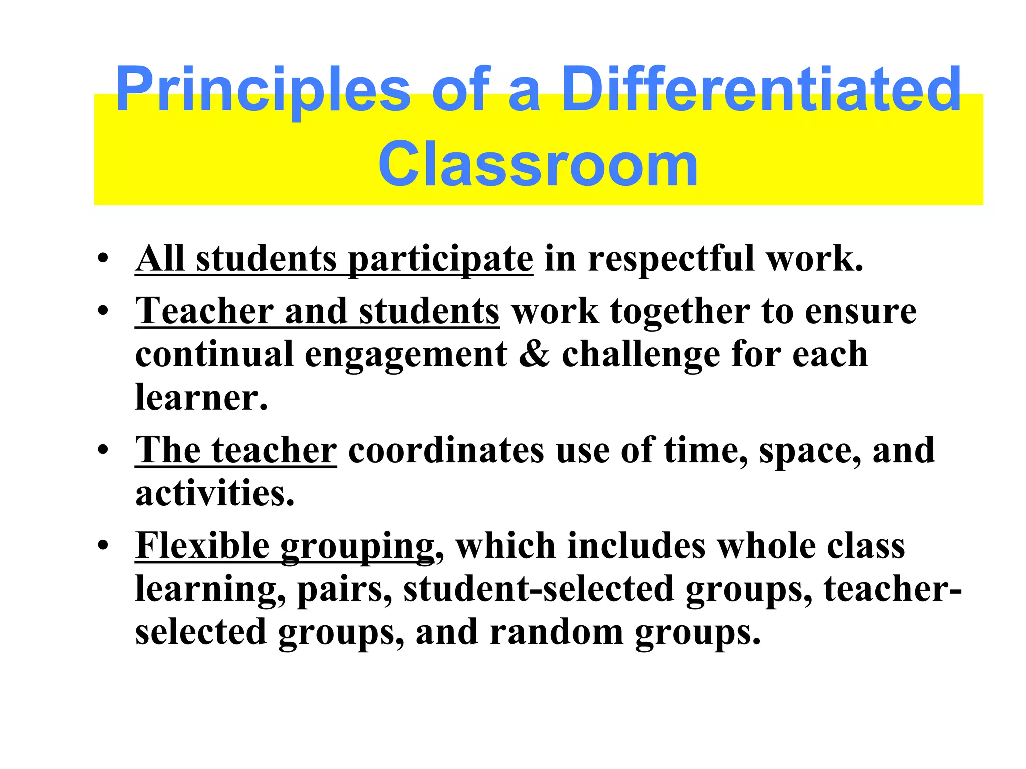 • All students participate in respectful work.
• Teacher and students work together to ensure
continual engagement & challenge for each
learner.
• The teacher coordinates use of time, space, and
activities.
• Flexible grouping, which includes whole class
learning, pairs, student-selected groups, teacher-
selected groups, and random groups.
Principles of a Differentiated
Classroom
 