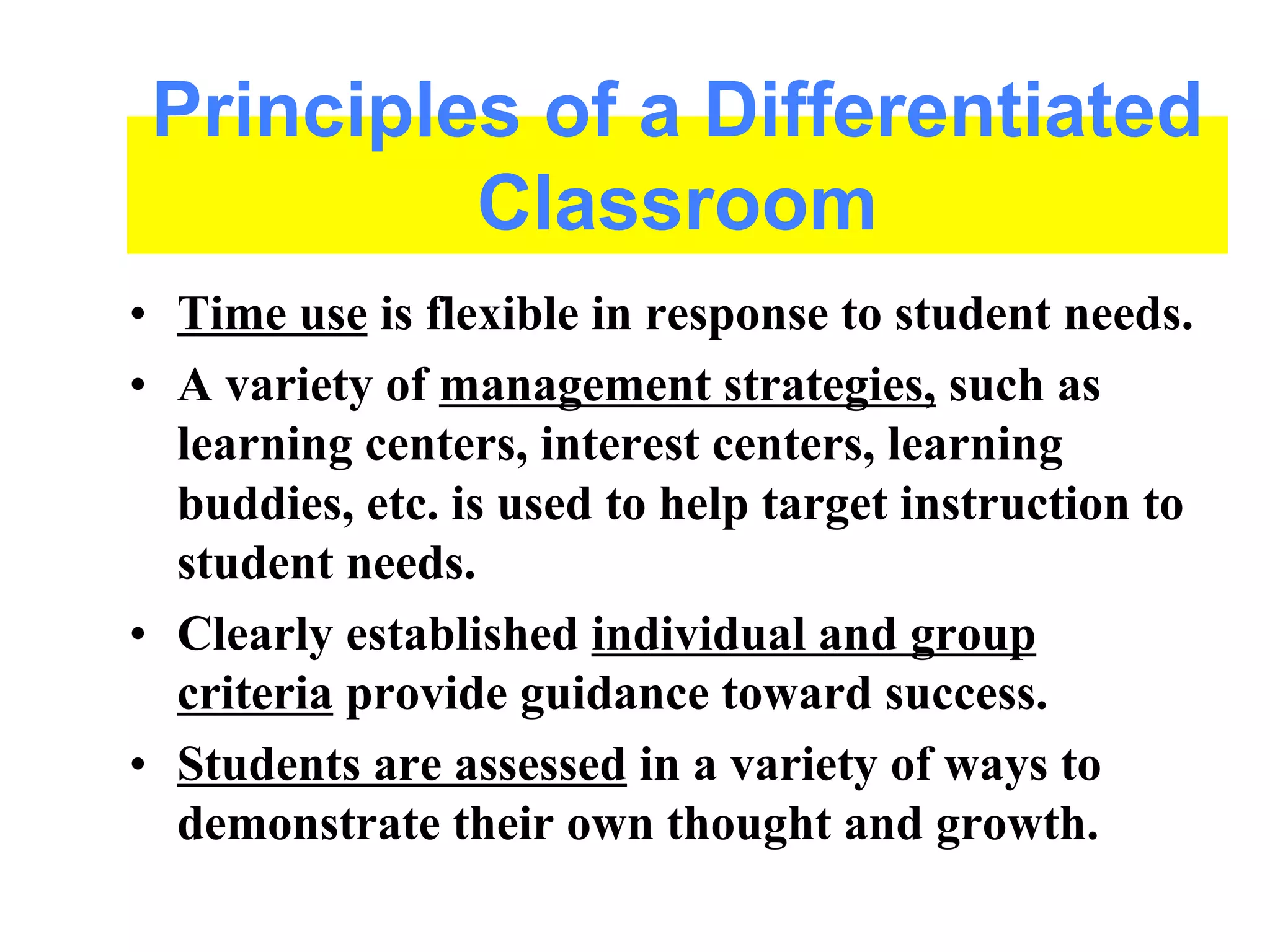 • Time use is flexible in response to student needs.
• A variety of management strategies, such as
learning centers, interest centers, learning
buddies, etc. is used to help target instruction to
student needs.
• Clearly established individual and group
criteria provide guidance toward success.
• Students are assessed in a variety of ways to
demonstrate their own thought and growth.
Principles of a Differentiated
Classroom
 