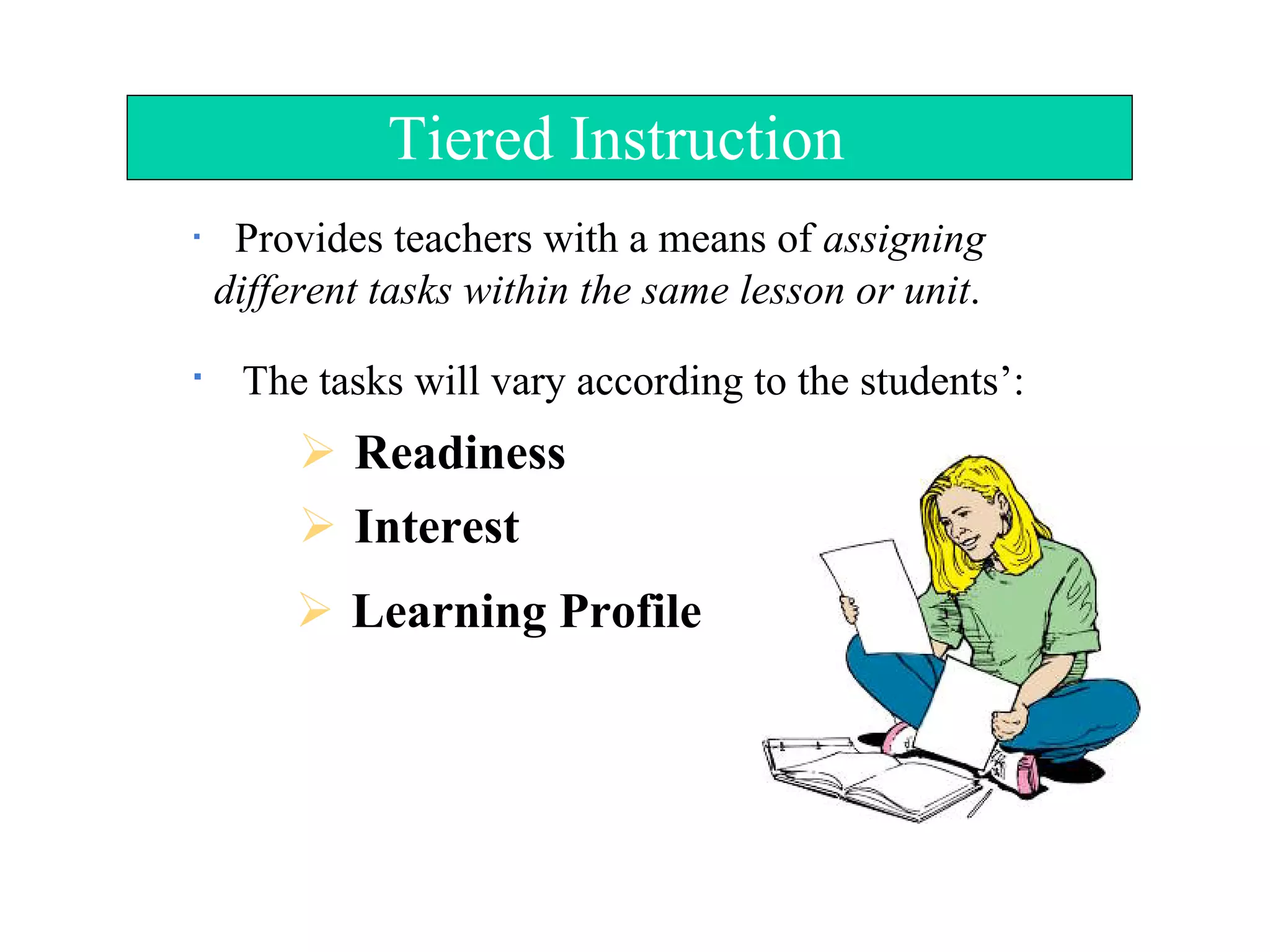 Tiered Instruction
Provides teachers with a means of assigning
different tasks within the same lesson or unit.
The tasks will vary according to the students’:
 Readiness
 Interest
 Learning Profile
 