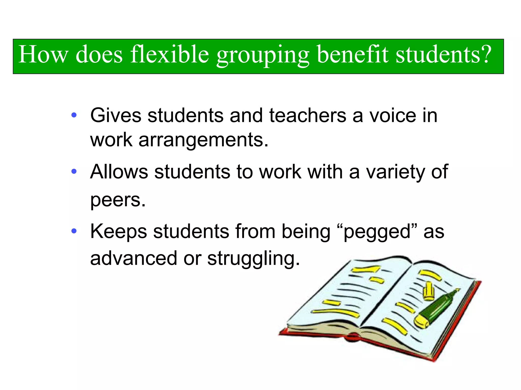 • Gives students and teachers a voice in
work arrangements.
• Allows students to work with a variety of
peers.
• Keeps students from being “pegged” as
advanced or struggling.
How does flexible grouping benefit students?
 