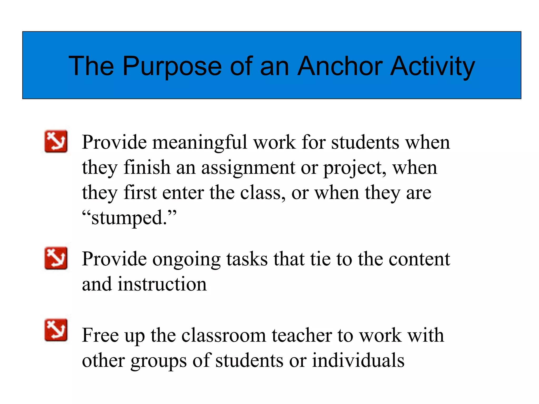 The Purpose of an Anchor Activity
Provide meaningful work for students when
they finish an assignment or project, when
they first enter the class, or when they are
“stumped.”
Provide ongoing tasks that tie to the content
and instruction
Free up the classroom teacher to work with
other groups of students or individuals
 