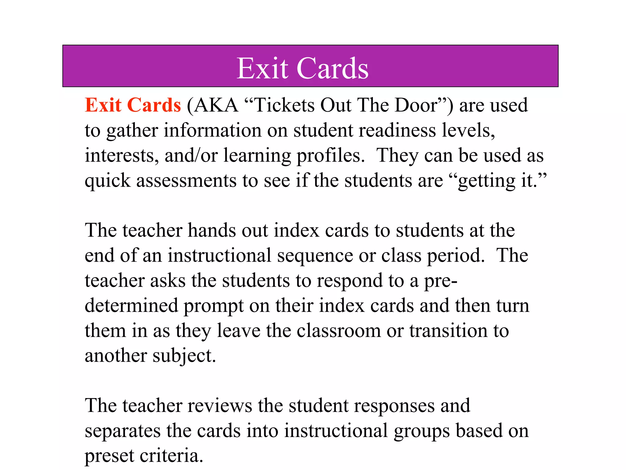 Exit Cards (AKA “Tickets Out The Door”) are used
to gather information on student readiness levels,
interests, and/or learning profiles. They can be used as
quick assessments to see if the students are “getting it.”
The teacher hands out index cards to students at the
end of an instructional sequence or class period. The
teacher asks the students to respond to a pre-
determined prompt on their index cards and then turn
them in as they leave the classroom or transition to
another subject.
The teacher reviews the student responses and
separates the cards into instructional groups based on
preset criteria.
Exit Cards
 
