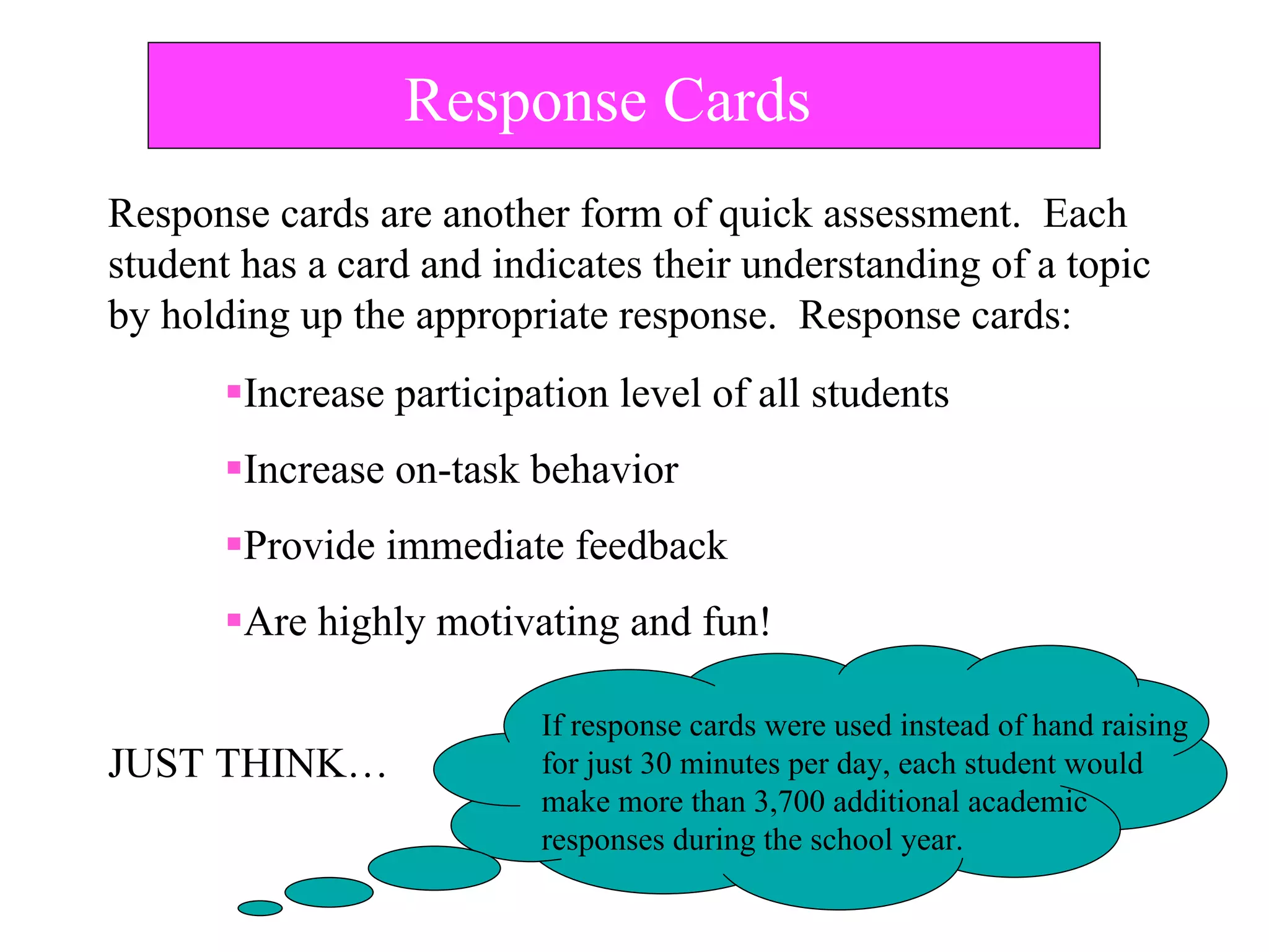 Response Cards
Increase participation level of all students
Increase on-task behavior
Provide immediate feedback
Are highly motivating and fun!
JUST THINK…
If response cards were used instead of hand raising
for just 30 minutes per day, each student would
make more than 3,700 additional academic
responses during the school year.
Response cards are another form of quick assessment. Each
student has a card and indicates their understanding of a topic
by holding up the appropriate response. Response cards:
 