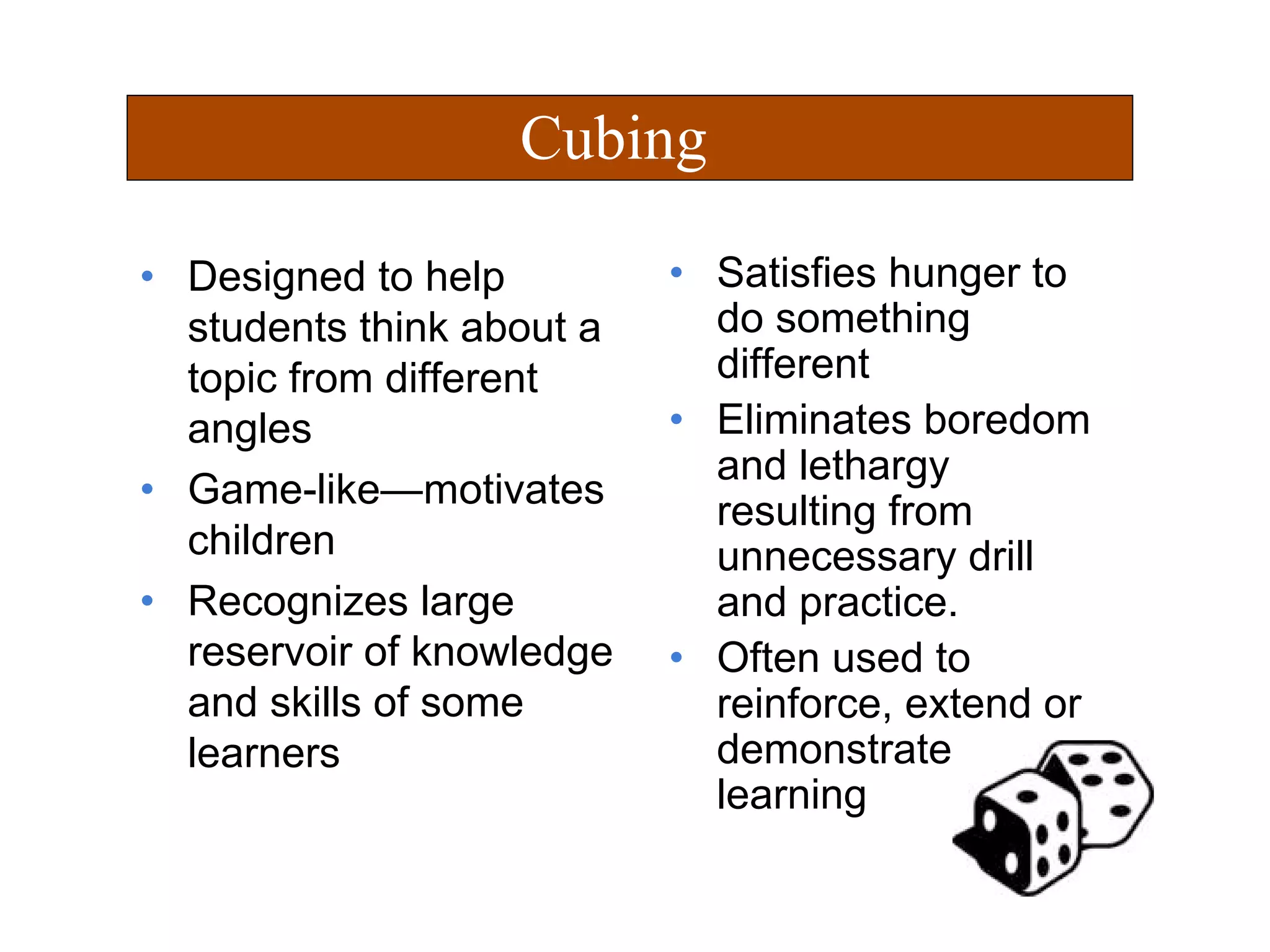 • Designed to help
students think about a
topic from different
angles
• Game-like—motivates
children
• Recognizes large
reservoir of knowledge
and skills of some
learners
• Satisfies hunger to
do something
different
• Eliminates boredom
and lethargy
resulting from
unnecessary drill
and practice.
• Often used to
reinforce, extend or
demonstrate
learning
Cubing
 