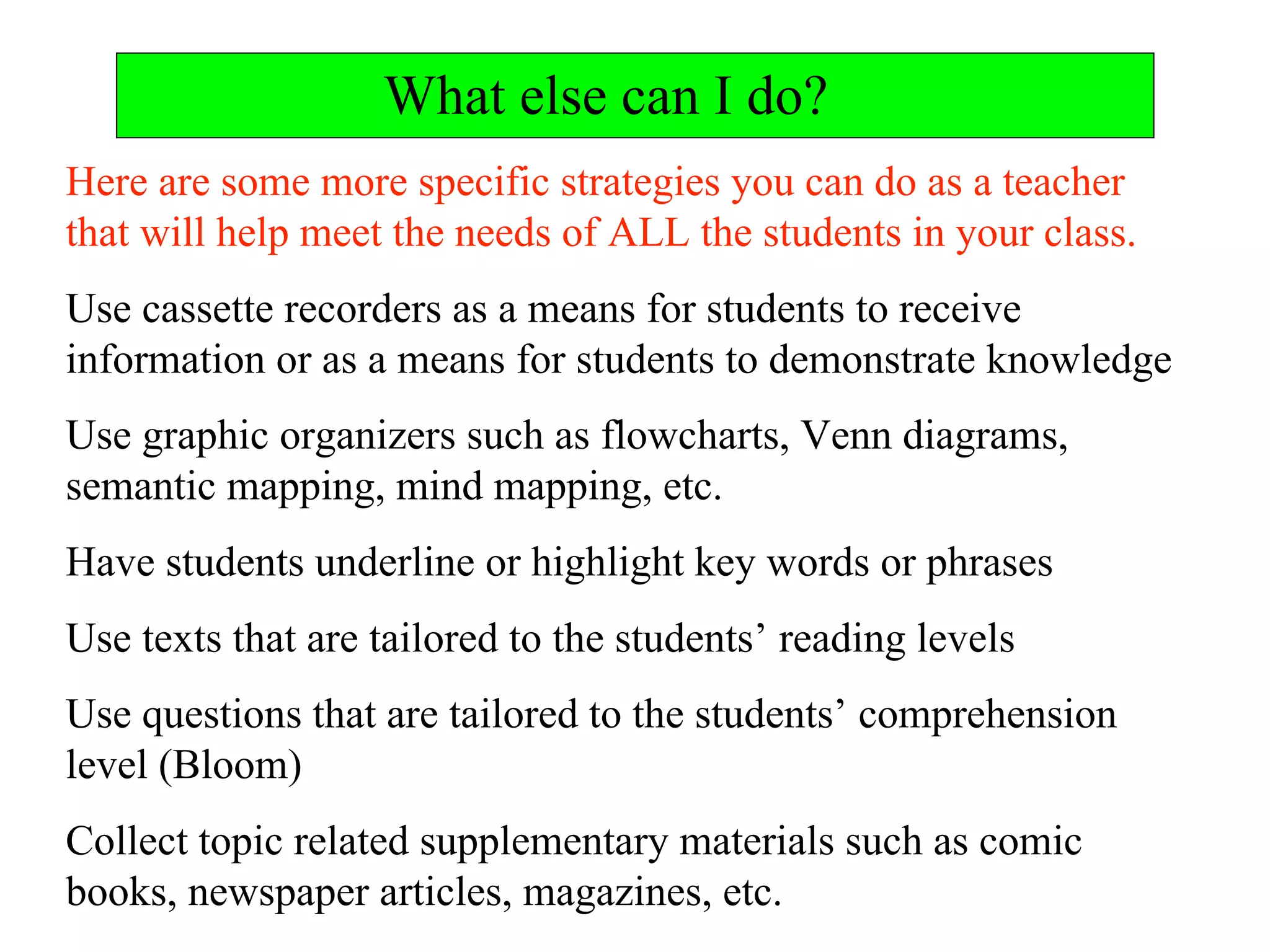 What else can I do?
Here are some more specific strategies you can do as a teacher
that will help meet the needs of ALL the students in your class.
Use cassette recorders as a means for students to receive
information or as a means for students to demonstrate knowledge
Use graphic organizers such as flowcharts, Venn diagrams,
semantic mapping, mind mapping, etc.
Have students underline or highlight key words or phrases
Use texts that are tailored to the students’ reading levels
Use questions that are tailored to the students’ comprehension
level (Bloom)
Collect topic related supplementary materials such as comic
books, newspaper articles, magazines, etc.
 