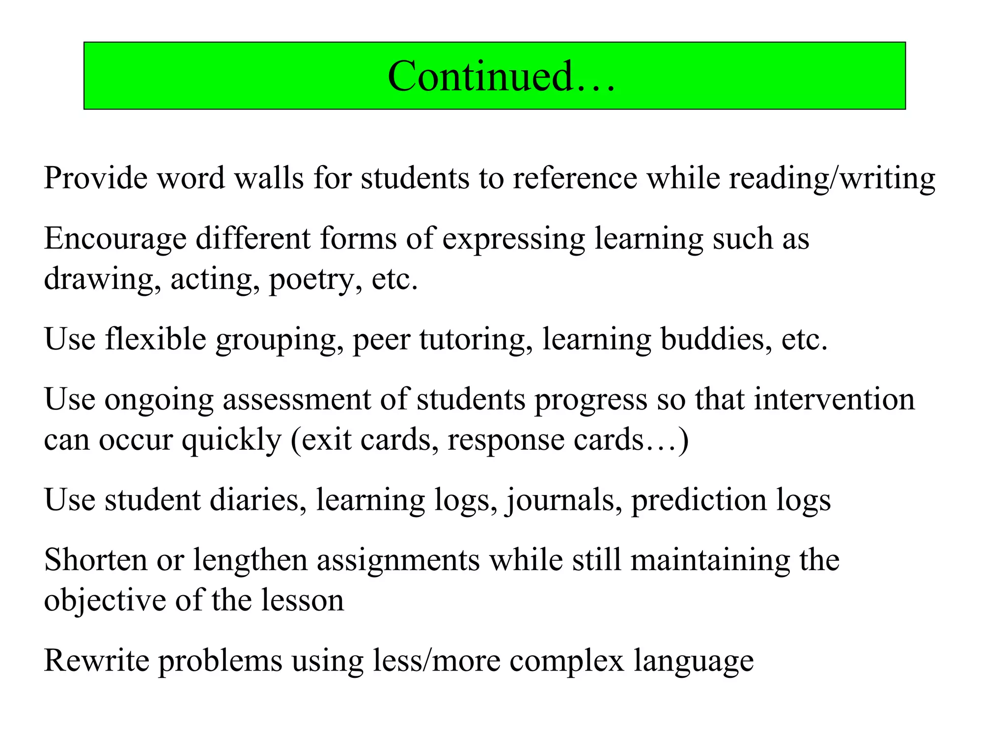 Continued…
Provide word walls for students to reference while reading/writing
Encourage different forms of expressing learning such as
drawing, acting, poetry, etc.
Use flexible grouping, peer tutoring, learning buddies, etc.
Use ongoing assessment of students progress so that intervention
can occur quickly (exit cards, response cards…)
Use student diaries, learning logs, journals, prediction logs
Shorten or lengthen assignments while still maintaining the
objective of the lesson
Rewrite problems using less/more complex language
 