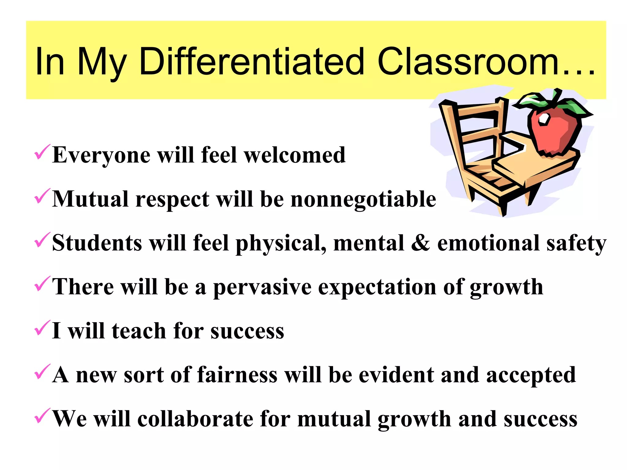 In My Differentiated Classroom…
Everyone will feel welcomed
Mutual respect will be nonnegotiable
Students will feel physical, mental & emotional safety
There will be a pervasive expectation of growth
I will teach for success
A new sort of fairness will be evident and accepted
We will collaborate for mutual growth and success
 