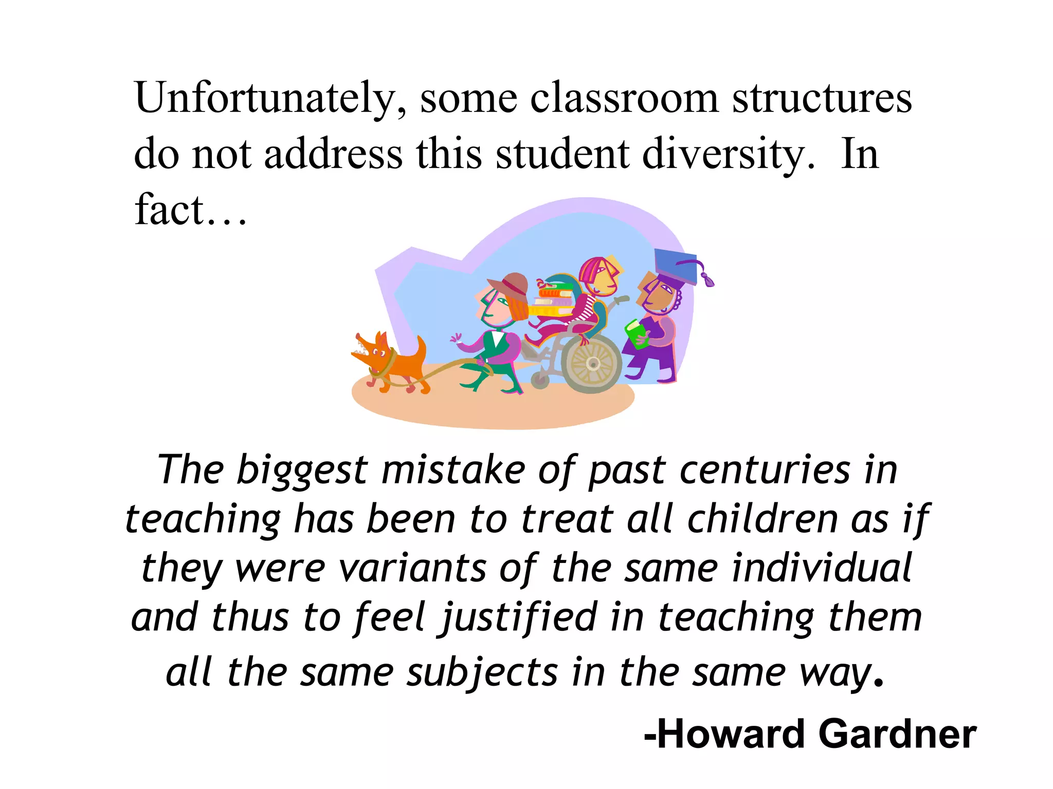 The biggest mistake of past centuries in
teaching has been to treat all children as if
they were variants of the same individual
and thus to feel justified in teaching them
all the same subjects in the same way.
-Howard Gardner
Unfortunately, some classroom structures
do not address this student diversity. In
fact…
 