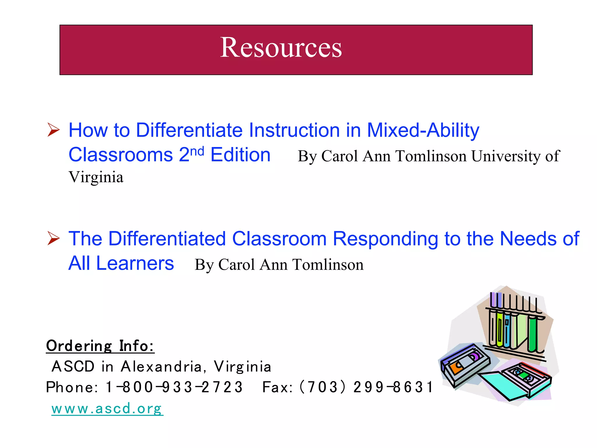  How to Differentiate Instruction in Mixed-Ability
Classrooms 2nd Edition By Carol Ann Tomlinson University of
Virginia
 The Differentiated Classroom Responding to the Needs of
All Learners By Carol Ann Tomlinson
Resources
 