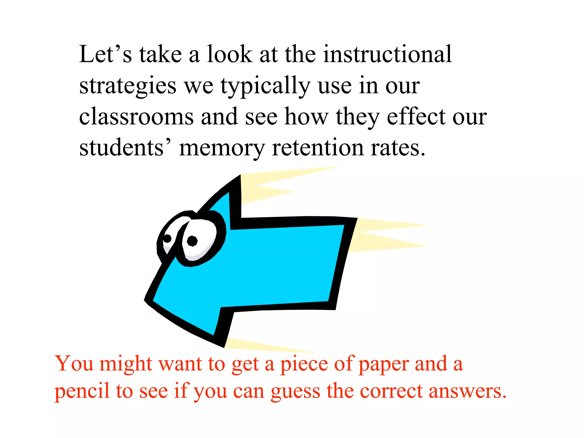 Let’s take a look at the instructional
strategies we typically use in our
classrooms and see how they effect our
students’ memory retention rates.
You might want to get a piece of paper and a
pencil to see if you can guess the correct answers.
 