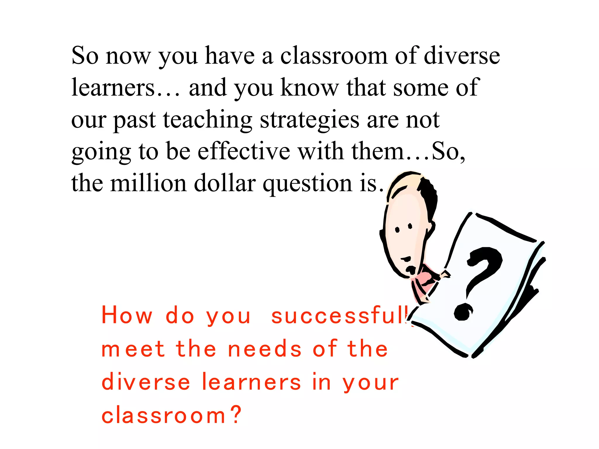 The Million Dollar Question:
So now you have a classroom of diverse
learners… and you know that some of
our past teaching strategies are not
going to be effective with them…So,
the million dollar question is…
 