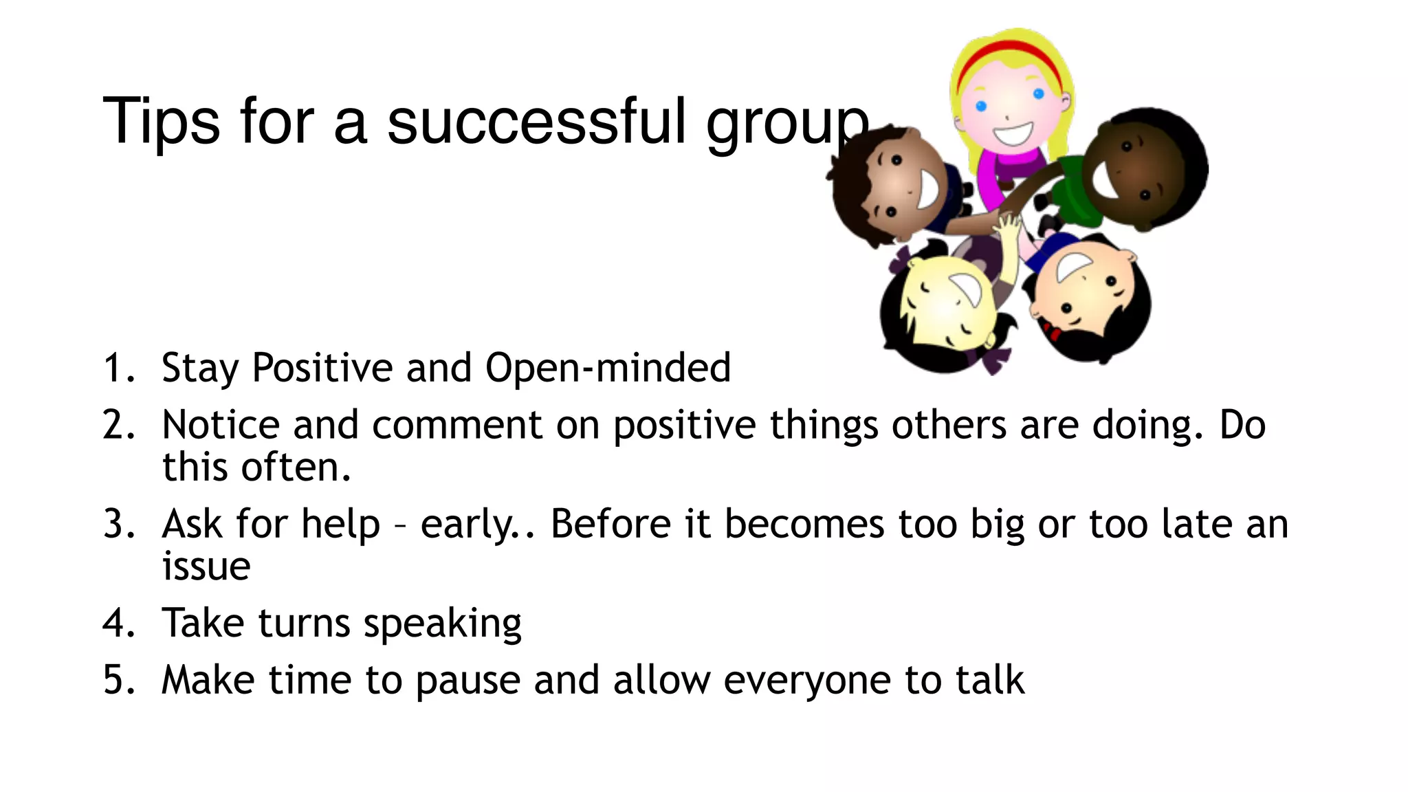 Tips for a successful group
1. Stay Positive and Open-minded
2. Notice and comment on positive things others are doing. Do
this often.
3. Ask for help – early.. Before it becomes too big or too late an
issue
4. Take turns speaking
5. Make time to pause and allow everyone to talk
 
