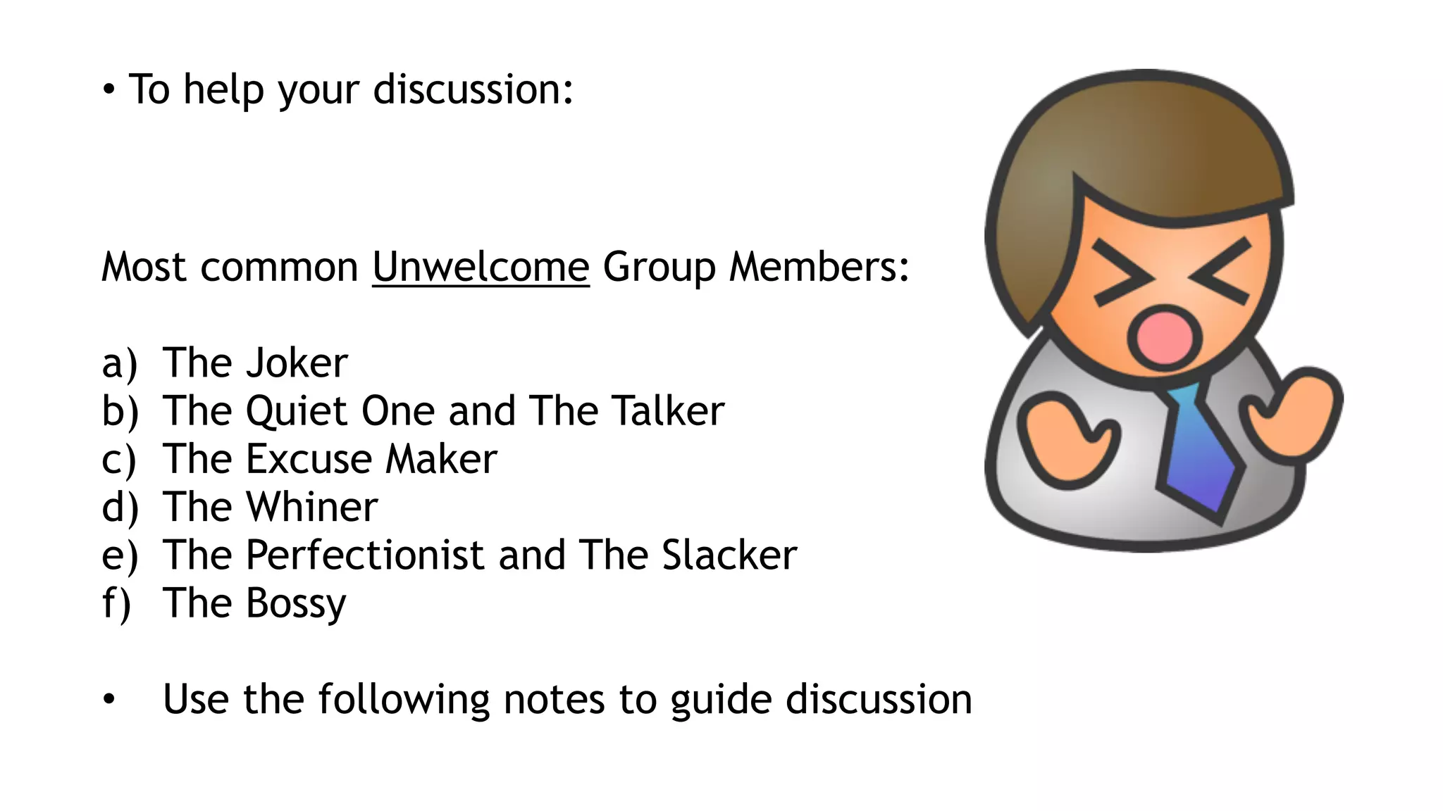 • To help your discussion:
Most common Unwelcome Group Members:
a) The Joker
b) The Quiet One and The Talker
c) The Excuse Maker
d) The Whiner
e) The Perfectionist and The Slacker
f) The Bossy
• Use the following notes to guide discussion
 