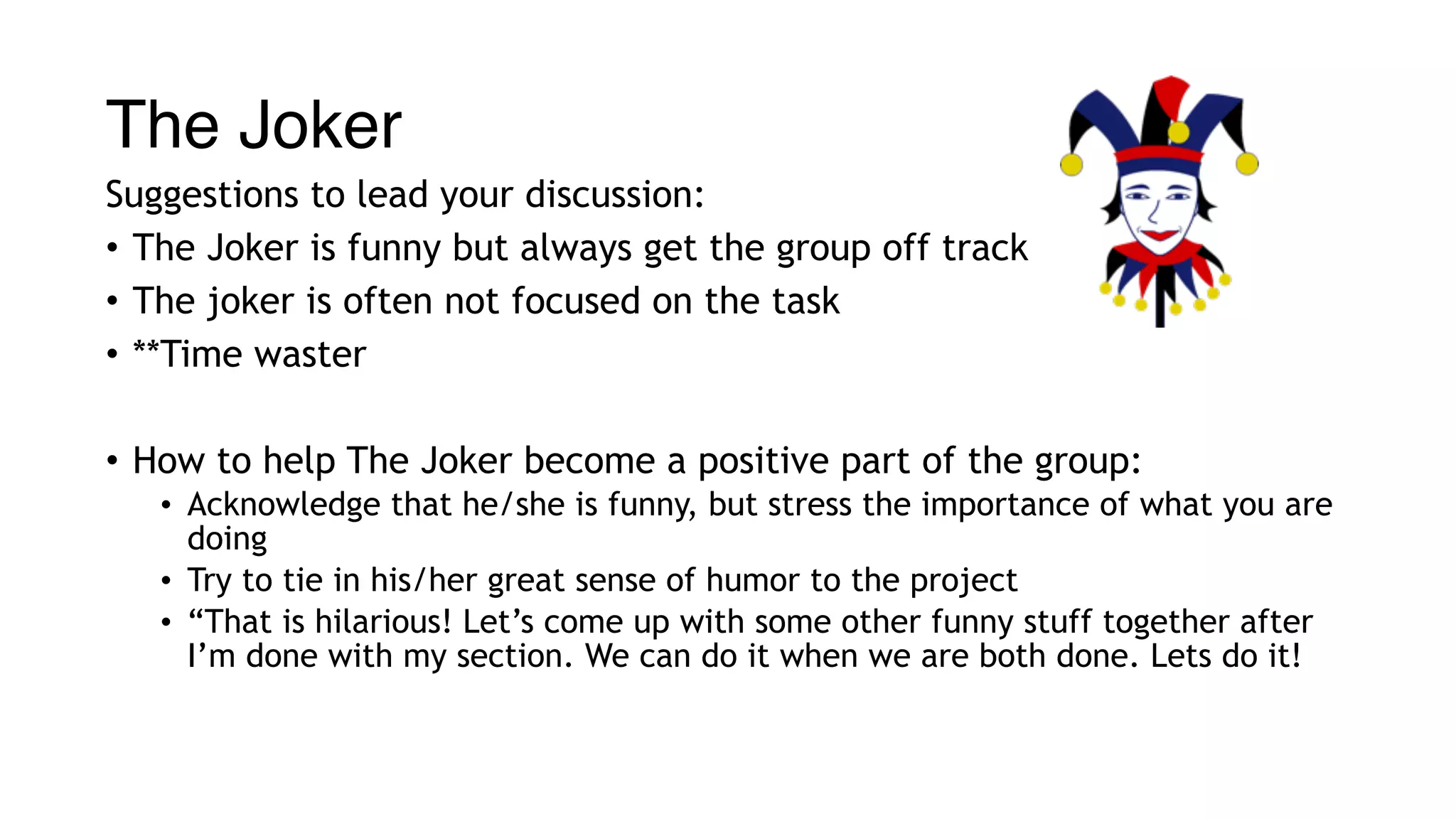 The Joker
Suggestions to lead your discussion:
• The Joker is funny but always get the group off track
• The joker is often not focused on the task
• **Time waster
• How to help The Joker become a positive part of the group:
• Acknowledge that he/she is funny, but stress the importance of what you are
doing
• Try to tie in his/her great sense of humor to the project
• “That is hilarious! Let’s come up with some other funny stuff together after
I’m done with my section. We can do it when we are both done. Lets do it!
 