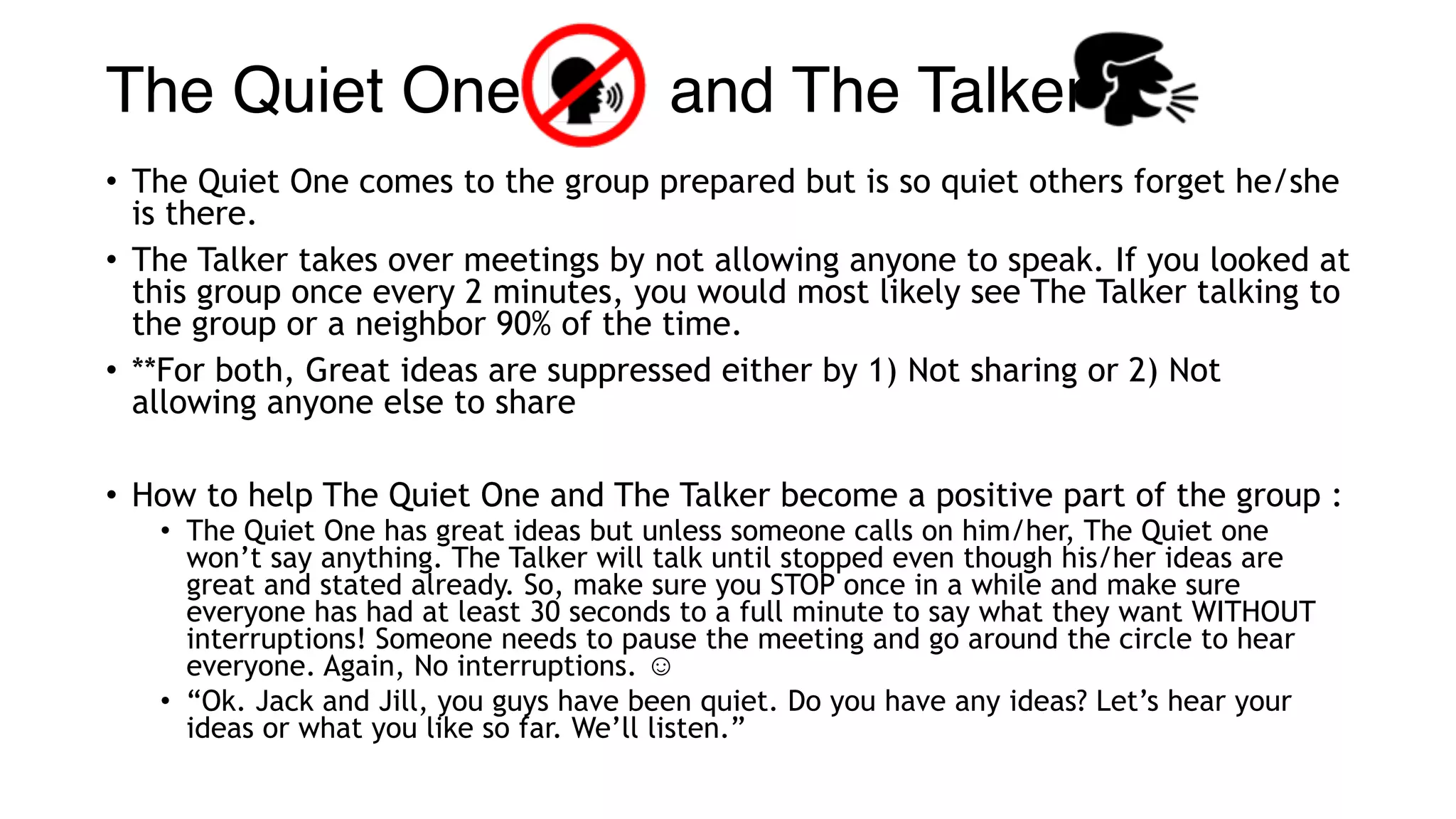 The Quiet One and The Talker 
• The Quiet One comes to the group prepared but is so quiet others forget he/she
is there.
• The Talker takes over meetings by not allowing anyone to speak. If you looked at
this group once every 2 minutes, you would most likely see The Talker talking to
the group or a neighbor 90% of the time.
• **For both, Great ideas are suppressed either by 1) Not sharing or 2) Not
allowing anyone else to share
• How to help The Quiet One and The Talker become a positive part of the group :
• The Quiet One has great ideas but unless someone calls on him/her, The Quiet one
won’t say anything. The Talker will talk until stopped even though his/her ideas are
great and stated already. So, make sure you STOP once in a while and make sure
everyone has had at least 30 seconds to a full minute to say what they want WITHOUT
interruptions! Someone needs to pause the meeting and go around the circle to hear
everyone. Again, No interruptions. ☺
• “Ok. Jack and Jill, you guys have been quiet. Do you have any ideas? Let’s hear your
ideas or what you like so far. We’ll listen.”
 