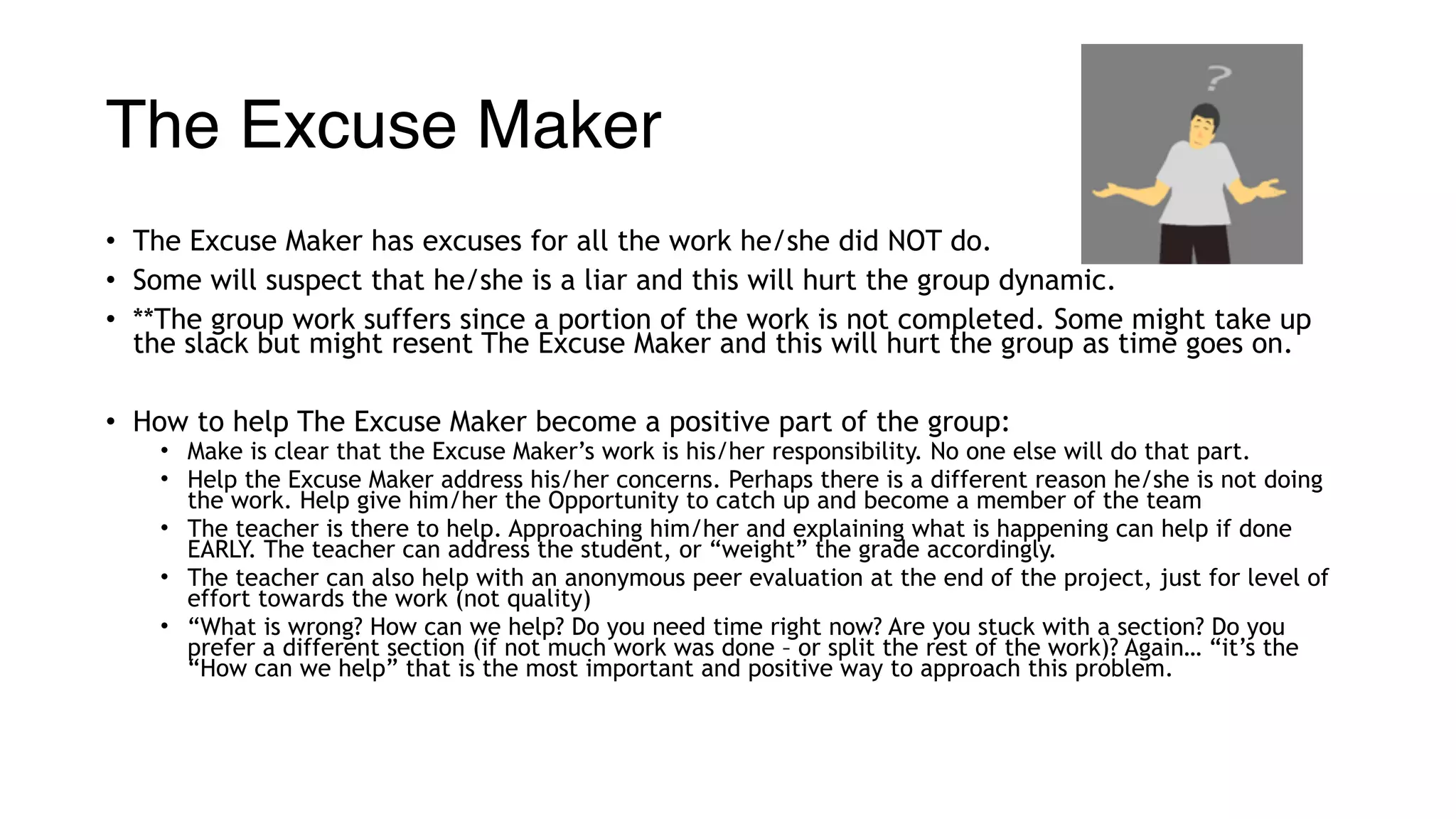 The Excuse Maker
• The Excuse Maker has excuses for all the work he/she did NOT do.
• Some will suspect that he/she is a liar and this will hurt the group dynamic.
• **The group work suffers since a portion of the work is not completed. Some might take up
the slack but might resent The Excuse Maker and this will hurt the group as time goes on.
• How to help The Excuse Maker become a positive part of the group:
• Make is clear that the Excuse Maker’s work is his/her responsibility. No one else will do that part.
• Help the Excuse Maker address his/her concerns. Perhaps there is a different reason he/she is not doing
the work. Help give him/her the Opportunity to catch up and become a member of the team
• The teacher is there to help. Approaching him/her and explaining what is happening can help if done
EARLY. The teacher can address the student, or “weight” the grade accordingly.
• The teacher can also help with an anonymous peer evaluation at the end of the project, just for level of
effort towards the work (not quality)
• “What is wrong? How can we help? Do you need time right now? Are you stuck with a section? Do you
prefer a different section (if not much work was done – or split the rest of the work)? Again… “it’s the
“How can we help” that is the most important and positive way to approach this problem.
 