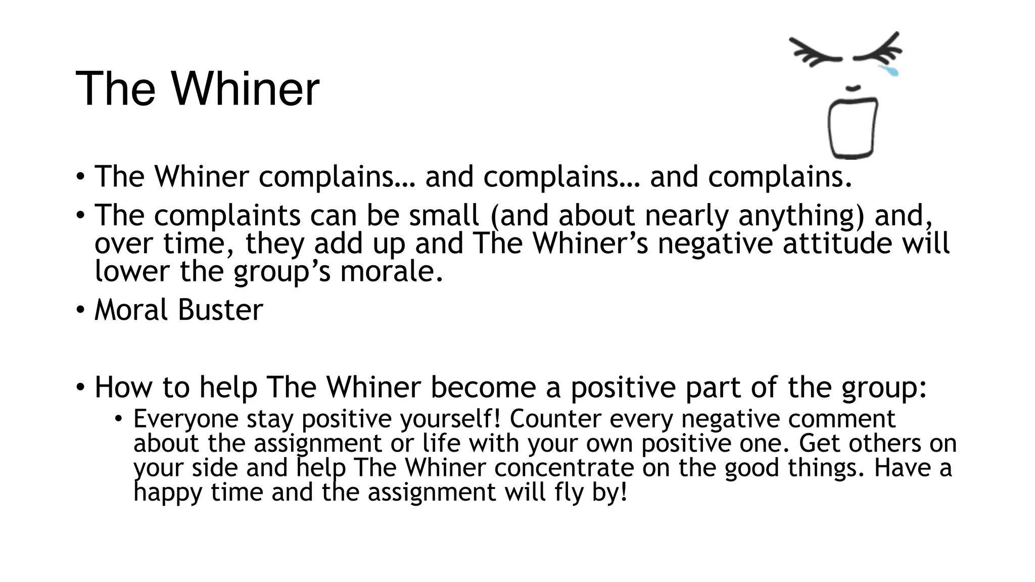 The Whiner
• The Whiner complains… and complains… and complains.
• The complaints can be small (and about nearly anything) and,
over time, they add up and The Whiner’s negative attitude will
lower the group’s morale.
• Moral Buster
• How to help The Whiner become a positive part of the group:
• Everyone stay positive yourself! Counter every negative comment
about the assignment or life with your own positive one. Get others on
your side and help The Whiner concentrate on the good things. Have a
happy time and the assignment will fly by!
 