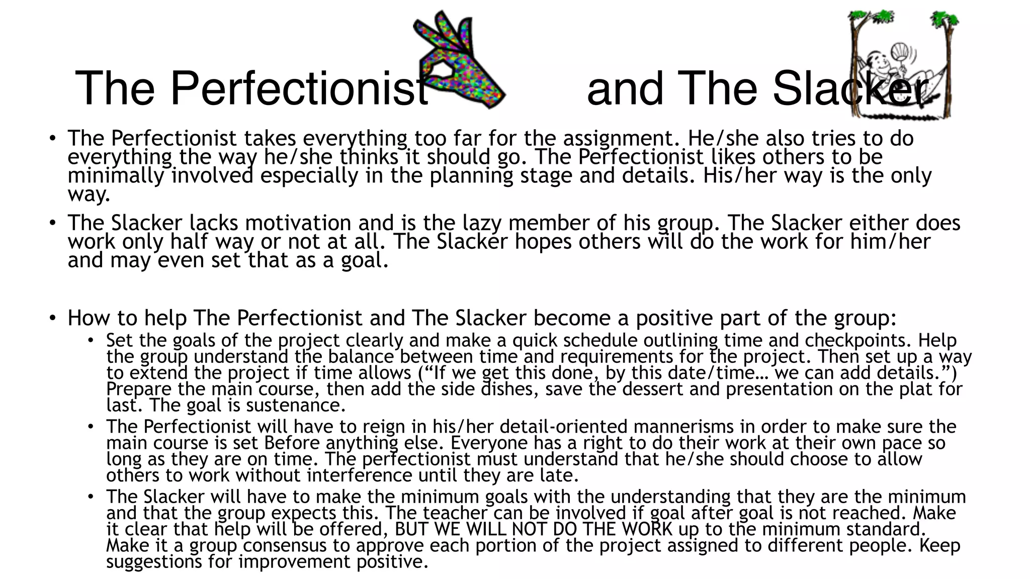 The Perfectionist and The Slacker
• The Perfectionist takes everything too far for the assignment. He/she also tries to do
everything the way he/she thinks it should go. The Perfectionist likes others to be
minimally involved especially in the planning stage and details. His/her way is the only
way.
• The Slacker lacks motivation and is the lazy member of his group. The Slacker either does
work only half way or not at all. The Slacker hopes others will do the work for him/her
and may even set that as a goal.
• How to help The Perfectionist and The Slacker become a positive part of the group:
• Set the goals of the project clearly and make a quick schedule outlining time and checkpoints. Help
the group understand the balance between time and requirements for the project. Then set up a way
to extend the project if time allows (“If we get this done, by this date/time… we can add details.”)
Prepare the main course, then add the side dishes, save the dessert and presentation on the plat for
last. The goal is sustenance.
• The Perfectionist will have to reign in his/her detail-oriented mannerisms in order to make sure the
main course is set Before anything else. Everyone has a right to do their work at their own pace so
long as they are on time. The perfectionist must understand that he/she should choose to allow
others to work without interference until they are late.
• The Slacker will have to make the minimum goals with the understanding that they are the minimum
and that the group expects this. The teacher can be involved if goal after goal is not reached. Make
it clear that help will be offered, BUT WE WILL NOT DO THE WORK up to the minimum standard.
Make it a group consensus to approve each portion of the project assigned to different people. Keep
suggestions for improvement positive.
 