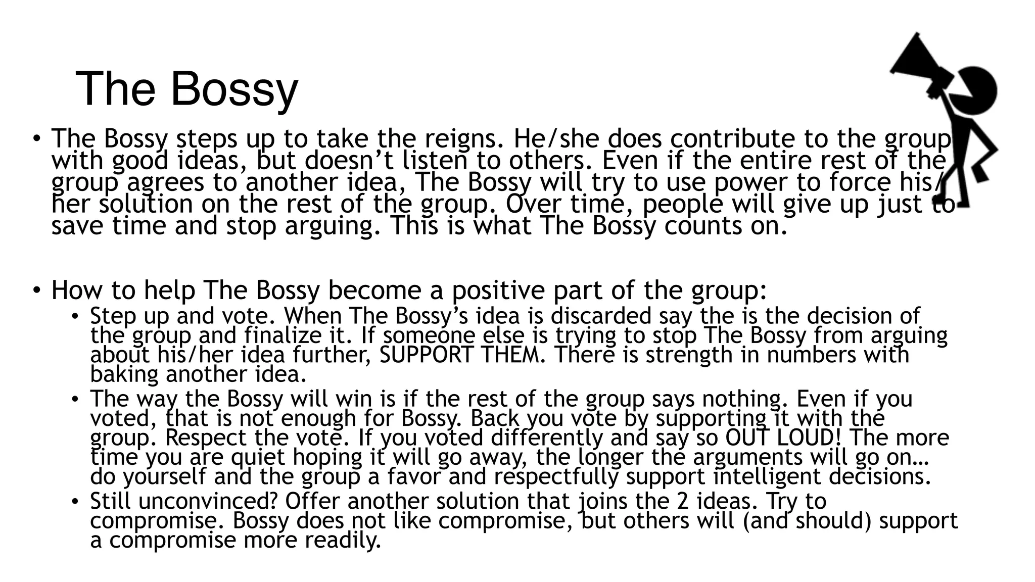 The Bossy
• The Bossy steps up to take the reigns. He/she does contribute to the group
with good ideas, but doesn’t listen to others. Even if the entire rest of the
group agrees to another idea, The Bossy will try to use power to force his/
her solution on the rest of the group. Over time, people will give up just to
save time and stop arguing. This is what The Bossy counts on.
• How to help The Bossy become a positive part of the group:
• Step up and vote. When The Bossy’s idea is discarded say the is the decision of
the group and finalize it. If someone else is trying to stop The Bossy from arguing
about his/her idea further, SUPPORT THEM. There is strength in numbers with
baking another idea.
• The way the Bossy will win is if the rest of the group says nothing. Even if you
voted, that is not enough for Bossy. Back you vote by supporting it with the
group. Respect the vote. If you voted differently and say so OUT LOUD! The more
time you are quiet hoping it will go away, the longer the arguments will go on…
do yourself and the group a favor and respectfully support intelligent decisions.
• Still unconvinced? Offer another solution that joins the 2 ideas. Try to
compromise. Bossy does not like compromise, but others will (and should) support
a compromise more readily.
 