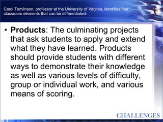 Carol Tomlinson, professor at the University of Virginia, identifies four classroom elements that can be differentiated: Products : The culminating projects that ask students to apply and extend what they have learned. Products should provide students with different ways to demonstrate their knowledge as well as various levels of difficulty, group or individual work, and various means of scoring.  