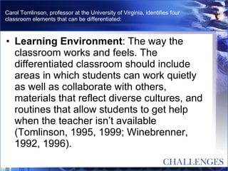 Carol Tomlinson, professor at the University of Virginia, identifies four classroom elements that can be differentiated: Learning Environment : The way the classroom works and feels. The differentiated classroom should include areas in which students can work quietly as well as collaborate with others, materials that reflect diverse cultures, and routines that allow students to get help when the teacher isn’t available (Tomlinson, 1995, 1999; Winebrenner, 1992, 1996).  