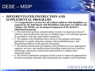 DESE – MSIP  pt. I DIFFERENTIATED INSTRUCTION AND SUPPLEMENTAL PROGRAMS  7.1 Comprehensive services for all resident children with disabilities, as required by the Individuals with Disabilities Education Act (IDEA) and Chapter 162, RSMo, are an integral component of the district’s educational program.  1. The district has policies and procedures in place to ensure provision of effective special education services to children (ages 3-21) and their parents in accordance with state and federal regulations.  2. All students with disabilities have access to the general curriculum, participate in regular education settings with nondisabled peers, and demonstrate progress in the general curriculum.  3. The district ensures that all students with disabilities receive appropriate supports, services, and modifications (including related services, assistive technology, and positive behavioral interventions) to address their individual needs.  4. The district implements programs which result in improved opportunities for post-secondary education and employment for students with disabilities.  