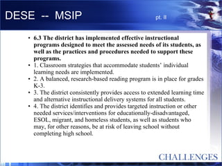 DESE  --  MSIP  pt. II 6.3 The district has implemented effective instructional programs designed to meet the assessed needs of its students, as well as the practices and procedures needed to support these programs.  1. Classroom strategies that accommodate students’ individual learning needs are implemented.  2. A balanced, research-based reading program is in place for grades K-3.  3. The district consistently provides access to extended learning time and alternative instructional delivery systems for all students.  4. The district identifies and provides targeted instruction or other needed services/interventions for educationally-disadvantaged, ESOL, migrant, and homeless students, as well as students who may, for other reasons, be at risk of leaving school without completing high school.  