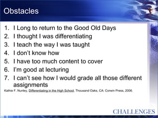 Obstacles I Long to return to the Good Old Days I thought I was differentiating I teach the way I was taught I don’t know how I have too much content to cover I’m good at lecturing I can’t see how I would grade all those different assignments Kathie F. Nunley,  Differentiating in the High School , Thousand Oaks, CA: Corwin Press, 2006. 