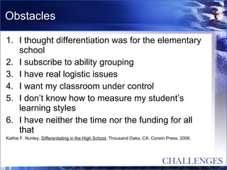 Obstacles I thought differentiation was for the elementary school I subscribe to ability grouping I have real logistic issues I want my classroom under control I don’t know how to measure my student’s learning styles I have neither the time nor the funding for all that Kathie F. Nunley,  Differentiating in the High School , Thousand Oaks, CA: Corwin Press, 2006. 