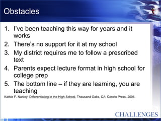 Obstacles I’ve been teaching this way for years and it works There’s no support for it at my school My district requires me to follow a prescribed text Parents expect lecture format in high school for college prep The bottom line – if they are learning, you are teaching  Kathie F. Nunley,  Differentiating in the High School , Thousand Oaks, CA: Corwin Press, 2006. 