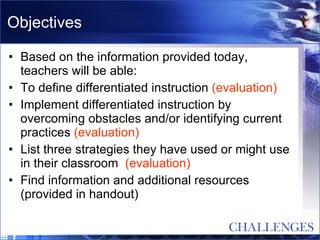Objectives Based on the information provided today, teachers will be able: To define differentiated instruction  (evaluation) Implement differentiated instruction by overcoming obstacles and/or identifying current practices  (evaluation) List three strategies they have used or might use in their classroom  (evaluation) Find information and additional resources (provided in handout) 
