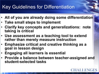 Key Guidelines for Differentiation All of you are already doing some differentiation Take small steps to implement  Clarify key concepts and generalizations:  note taking is critical Use assessment as a teaching tool to extend rather than merely measure instruction Emphasize critical and creative thinking as a goal in lesson design Engaging all learners is essential Provide a balance between teacher-assigned and student-selected tasks 