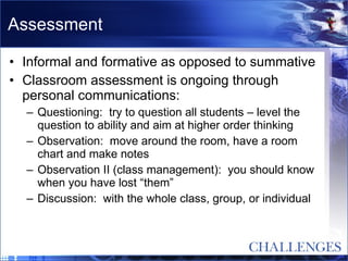 Assessment Informal and formative as opposed to summative Classroom assessment is ongoing through personal communications: Questioning:  try to question all students – level the question to ability and aim at higher order thinking Observation:  move around the room, have a room chart and make notes Observation II (class management):  you should know when you have lost “them” Discussion:  with the whole class, group, or individual 