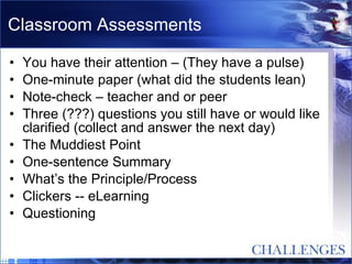 Classroom Assessments You have their attention – (They have a pulse) One-minute paper (what did the students lean) Note-check – teacher and or peer Three (???) questions you still have or would like clarified (collect and answer the next day) The Muddiest Point One-sentence Summary What’s the Principle/Process Clickers -- eLearning Questioning 