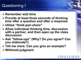 Questioning I Remember wait time  Provide at least three seconds of thinking time after a question and after a response  Utilize "think-pair-share"  Allow individual thinking time, discussion with a partner, and then open up the class discussion  Ask "follow-ups" (Why? Do you agree? Can you elaborate?)  Tell me more. Can you give an example?  Withhold judgment  