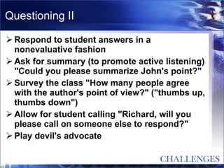 Questioning II Respond to student answers in a nonevaluative fashion  Ask for summary (to promote active listening) "Could you please summarize John's point?"  Survey the class "How many people agree with the author's point of view?" ("thumbs up, thumbs down")  Allow for student calling "Richard, will you please call on someone else to respond?"  Play devil's advocate  