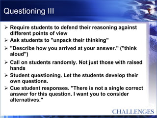 Questioning III Require students to defend their reasoning against different points of view  Ask students to "unpack their thinking"  "Describe how you arrived at your answer." ("think aloud")  Call on students randomly. Not just those with raised hands  Student questioning. Let the students develop their own questions.  Cue student responses. "There is not a single correct answer for this question. I want you to consider alternatives."  