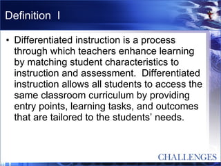 Definition  I Differentiated instruction is a process through which teachers enhance learning by matching student characteristics to instruction and assessment.  Differentiated instruction allows all students to access the same classroom curriculum by providing entry points, learning tasks, and outcomes that are tailored to the students’ needs.   