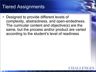 Tiered Assignments Designed to provide different levels of complexity, abstractness, and open-endedness.  The curricular content and objective(s) are the same, but the process and/or product are varied according to the student’s level of readiness 