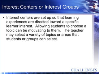 Interest Centers or Interest Groups Interest centers are set up so that learning experiences are directed toward a specific learner interest.  Allowing students to choose a topic can be motivating to them.  The teacher may select a variety of topics or areas that students or groups can select. 