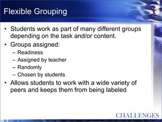 Flexible Grouping Students work as part of many different groups depending on the task and/or content. Groups assigned: Readiness Assigned by teacher Randomly Chosen by students Allows students to work with a wide variety of peers and keeps them from being labeled 